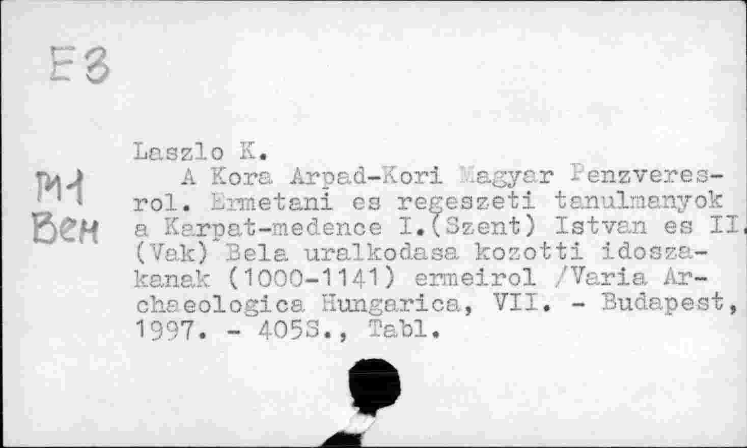 ﻿Еб
Ж Вен
Laszlo К.
A Kora Arpad-Kori .agyar Benzveres-rol. Ermetani es regeszeti tanulmanyok a Karpat-medence I.(Szent) Istvan es II (Vak) Bela uralkodasa kozotti idosza-kanak (1000-1141) ermeirol ,'Varia Archaeologies Hungarica, VII. - Budapest, 1997. -4053., Tabl.